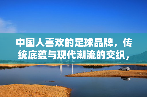 中国人喜欢的足球品牌，传统底蕴与现代潮流的交织，从经典款到科技装备的演变，传统底蕴与现代潮流交织，中国足球品牌从经典款到科技装备的演变