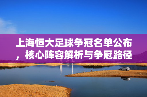 上海恒大足球争冠名单公布，核心阵容解析与争冠路径探讨