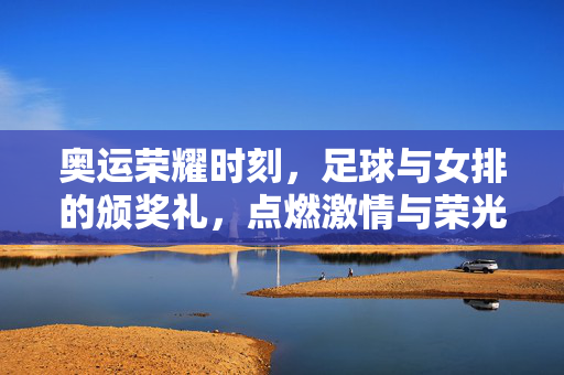 奥运荣耀时刻，足球与女排的颁奖礼，点燃激情与荣光