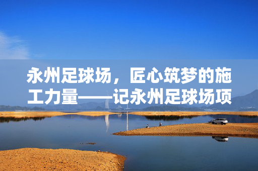 永州足球场,匠心筑梦的施工力量——记永州足球场项目核心施工单位