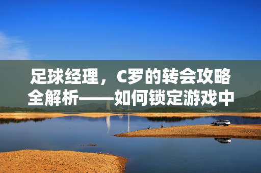 足球经理,C罗的转会攻略全解析——如何锁定游戏中的球王,足球经理C罗转会攻略全解析,如何锁定游戏中的球王
