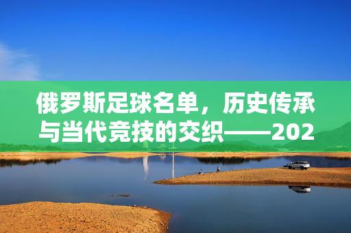 俄罗斯足球名单，历史传承与当代竞技的交织——2024年俄罗斯国家队的阵容解析