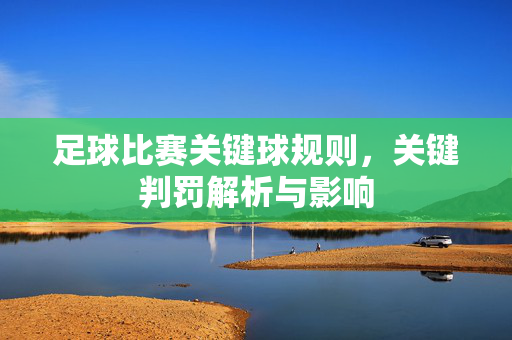 足球比赛关键球规则，关键判罚解析与影响