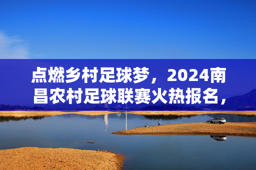 点燃乡村足球梦，2024南昌农村足球联赛火热报名，让绿茵场成为乡村活力新地标！