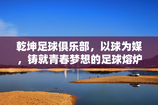 乾坤足球俱乐部,以球为媒,铸就青春梦想的足球熔炉