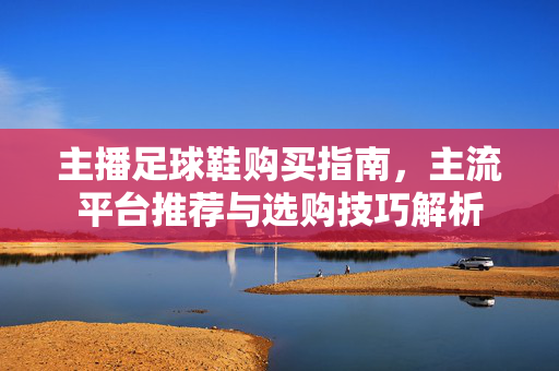 主播足球鞋购买指南,主流平台推荐与选购技巧解析