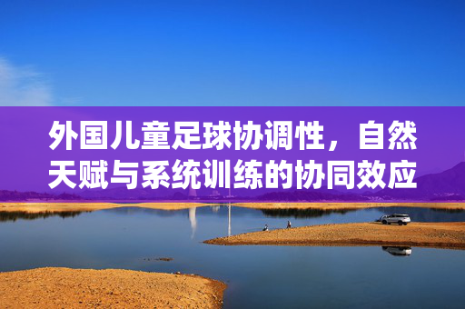 外国儿童足球协调性，自然天赋与系统训练的协同效应——球场上的灵动身影与足球运动的全球观察