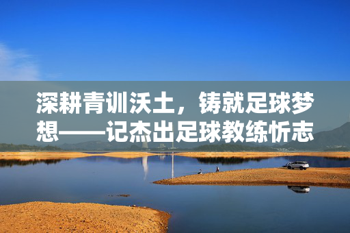 深耕青训沃土，铸就足球梦想——记杰出足球教练忻志高