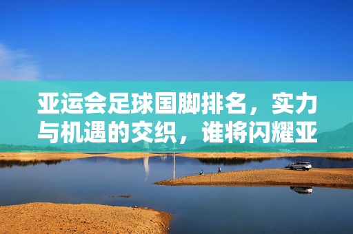 亚运会足球国脚排名，实力与机遇的交织，谁将闪耀亚洲舞台？