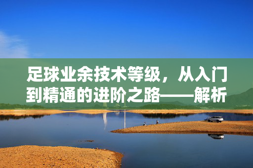 足球业余技术等级，从入门到精通的进阶之路——解析业余球员的技术成长阶梯，足球业余技术等级，从入门到精通的进阶之路——解析业余球员的技术成长阶梯