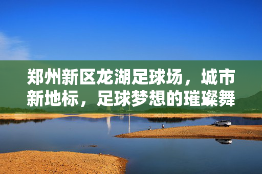 郑州新区龙湖足球场,城市新地标,足球梦想的璀璨舞台,郑州新区龙湖足球场,城市新地标,足球梦想的璀璨舞台