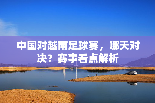 中国对越南足球赛，哪天对决？赛事看点解析