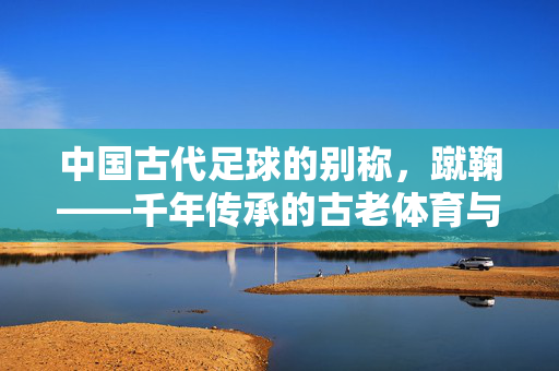 中国古代足球的别称，蹴鞠——千年传承的古老体育与文明印记