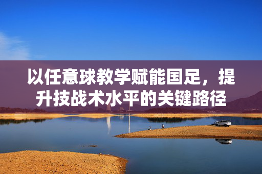 以任意球教学赋能国足，提升技战术水平的关键路径