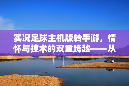 实况足球主机版转手游，情怀与技术的双重跨越——从主机经典到移动新生的深度解析