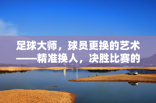 足球大师，球员更换的艺术——精准换人，决胜比赛的关键策略