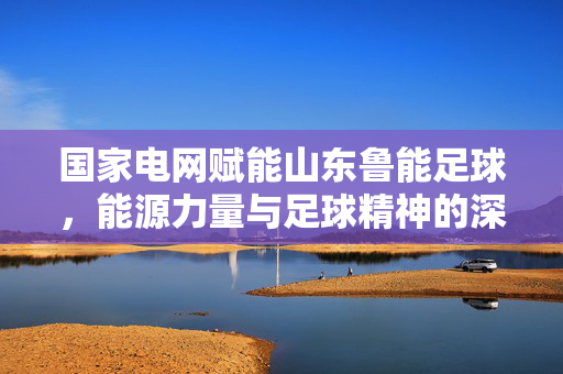 国家电网赋能山东鲁能足球，能源力量与足球精神的深度共鸣