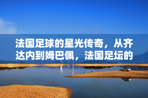 法国足球的星光传奇，从齐达内到姆巴佩，法国足坛的璀璨巨星谱
