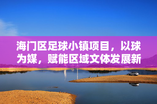 海门区足球小镇项目,以球为媒,赋能区域文体发展新篇章,海门区足球小镇项目,以球为媒,赋能区域文体发展新篇章