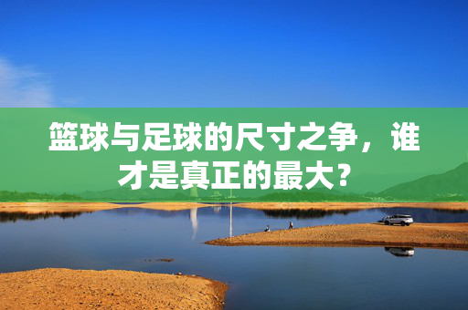 篮球与足球的尺寸之争，谁才是真正的最大？