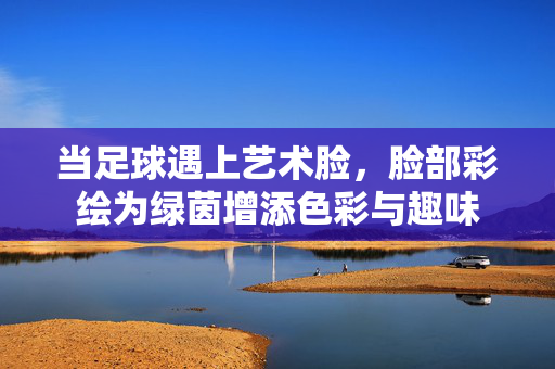当足球遇上艺术脸，脸部彩绘为绿茵增添色彩与趣味
