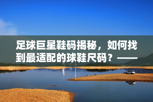 足球巨星鞋码揭秘，如何找到最适配的球鞋尺码？——从身高体重到运动风格的全解析