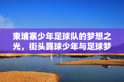 柬埔寨少年足球队的梦想之光，街头踢球少年与足球梦想的坚韧绽放