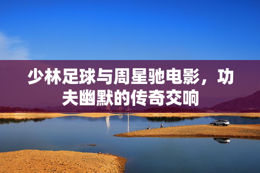 少林足球与周星驰电影，功夫幽默的传奇交响