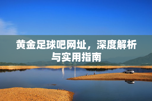 黄金足球吧网址，深度解析与实用指南
