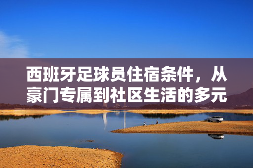 西班牙足球员住宿条件，从豪门专属到社区生活的多元保障