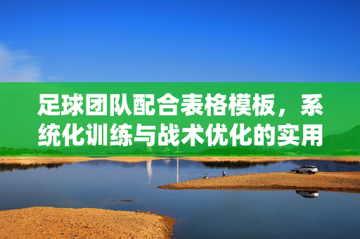 足球团队配合表格模板，系统化训练与战术优化的实用工具