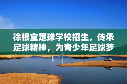 徐根宝足球学校招生，传承足球精神，为青少年足球梦想启航