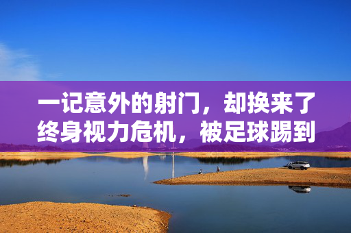 一记意外的射门，却换来了终身视力危机，被足球踢到视网膜脱落的真实案例与反思