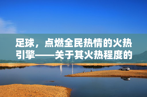 足球,点燃全民热情的火热引擎——关于其火热程度的深度剖析