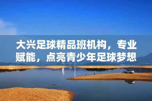 大兴足球精品班机构，专业赋能，点亮青少年足球梦想的璀璨之光