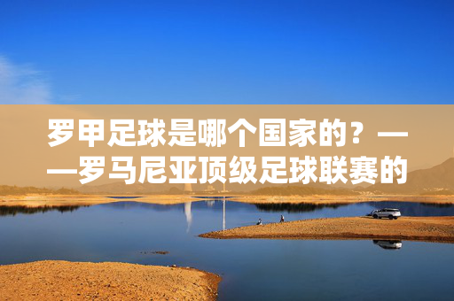 罗甲足球是哪个国家的？——罗马尼亚顶级足球联赛的历史与魅力