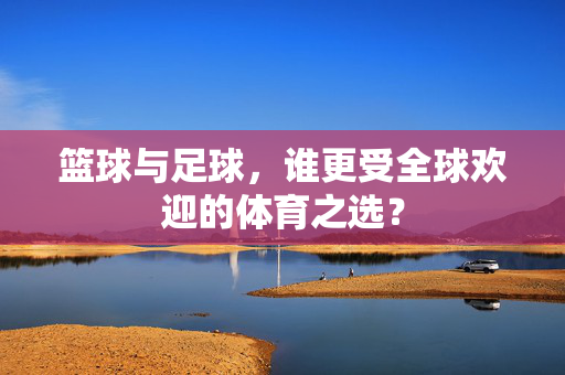 篮球与足球，谁更受全球欢迎的体育之选？