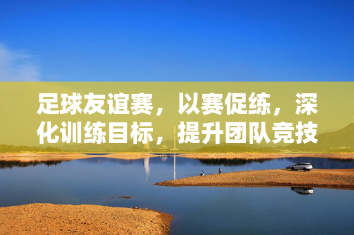 足球友谊赛，以赛促练，深化训练目标，提升团队竞技水平，足球友谊赛，以赛促练，深化训练目标，提升团队竞技水平