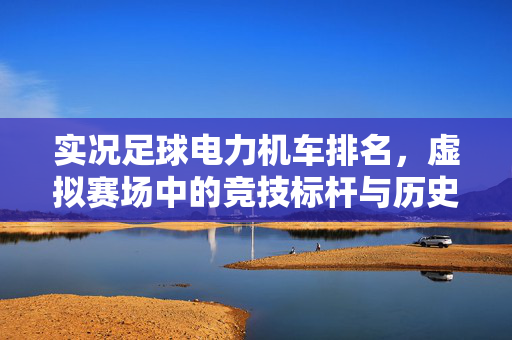 实况足球电力机车排名，虚拟赛场中的竞技标杆与历史传承