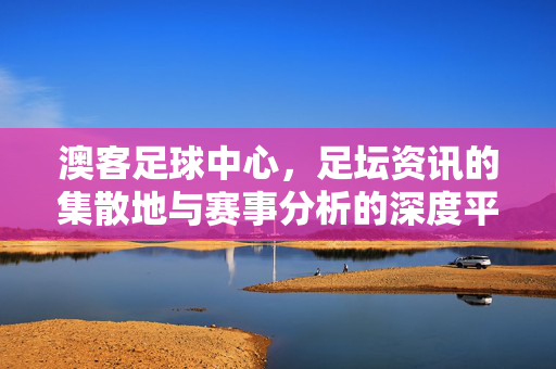 澳客足球中心，足坛资讯的集散地与赛事分析的深度平台，澳客足球中心，足坛资讯的集散地与赛事分析的深度平台