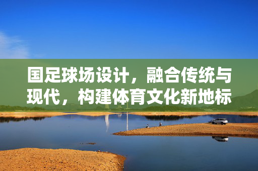 国足球场设计，融合传统与现代，构建体育文化新地标，国足球场设计，融合传统与现代，构建体育文化新地标