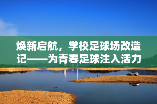 焕新启航，学校足球场改造记——为青春足球注入活力与希望，焕新启航，学校足球场改造记——为青春足球注入活力与希望