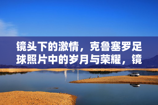 镜头下的激情，克鲁塞罗足球照片中的岁月与荣耀，镜头下的激情，克鲁塞罗足球照片中的岁月与荣耀