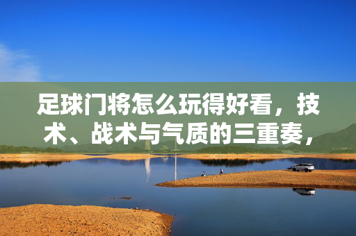 足球门将怎么玩得好看，技术、战术与气质的三重奏，足球门将怎么玩得好看，技术、战术与气质的三重奏