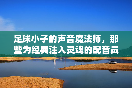 足球小子的声音魔法师，那些为经典注入灵魂的配音员们，足球小子的声音魔法师，那些为经典注入灵魂的配音员们