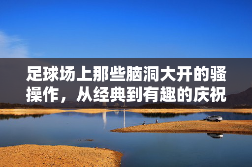 足球场上那些脑洞大开的骚操作，从经典到有趣的庆祝艺术，足球场上那些脑洞大开的骚操作，从经典到有趣的庆祝艺术
