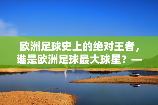 欧洲足球史上的绝对王者，谁是欧洲足球最大球星？——从技术到文化，解析现代足球的顶点象征，欧洲足球史上的绝对王者，谁是欧洲足球最大球星？——从技术到文化解析现代足球的顶点象征