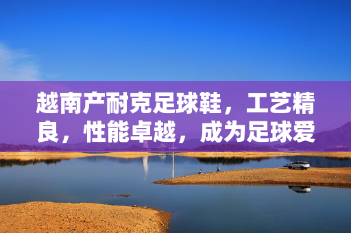 越南产耐克足球鞋，工艺精良，性能卓越，成为足球爱好者的性价比之选，越南产耐克足球鞋，工艺精良性能卓越，成为足球爱好者的性价比之选