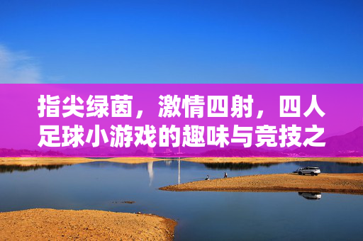 指尖绿茵，激情四射，四人足球小游戏的趣味与竞技之旅，指尖绿茵，激情四射，四人足球小游戏的趣味与竞技之旅