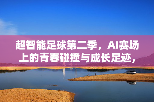 超智能足球第二季，AI赛场上的青春碰撞与成长足迹，超智能足球第二季，AI赛场中的青春碰撞与成长足迹